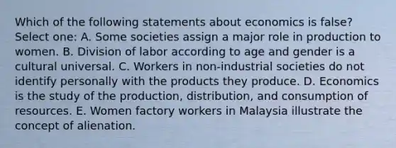 Which of the following statements about economics is false? Select one: A. Some societies assign a major role in production to women. B. Division of labor according to age and gender is a cultural universal. C. Workers in non-industrial societies do not identify personally with the products they produce. D. Economics is the study of the production, distribution, and consumption of resources. E. Women factory workers in Malaysia illustrate the concept of alienation.