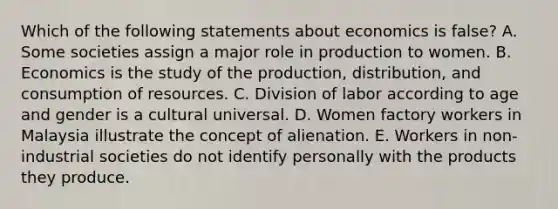 Which of the following statements about economics is false? A. Some societies assign a major role in production to women. B. Economics is the study of the production, distribution, and consumption of resources. C. Division of labor according to age and gender is a cultural universal. D. Women factory workers in Malaysia illustrate the concept of alienation. E. Workers in non-industrial societies do not identify personally with the products they produce.