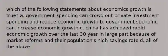 which of the following statements about economics growth is true? a. government spending can crowd out private investment spending and reduce economic growth b. government spending can increase economic growth c. china has achieved rapid economic growth over the last 30 year in large part because of market reforms and their population's high savings rate d. all of the above