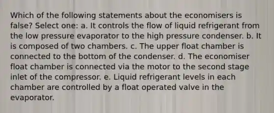 Which of the following statements about the economisers is false? Select one: a. It controls the flow of liquid refrigerant from the low pressure evaporator to the high pressure condenser. b. It is composed of two chambers. c. The upper float chamber is connected to the bottom of the condenser. d. The economiser float chamber is connected via the motor to the second stage inlet of the compressor. e. Liquid refrigerant levels in each chamber are controlled by a float operated valve in the evaporator.