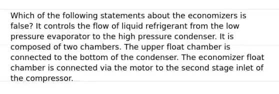 Which of the following statements about the economizers is false? It controls the flow of liquid refrigerant from the low pressure evaporator to the high pressure condenser. It is composed of two chambers. The upper float chamber is connected to the bottom of the condenser. The economizer float chamber is connected via the motor to the second stage inlet of the compressor.