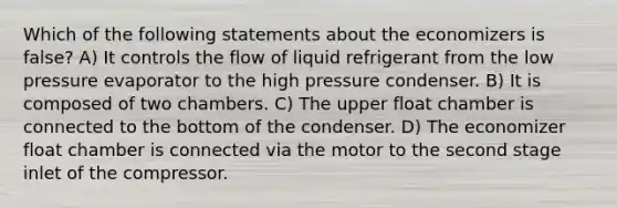 Which of the following statements about the economizers is false? A) It controls the flow of liquid refrigerant from the low pressure evaporator to the high pressure condenser. B) It is composed of two chambers. C) The upper float chamber is connected to the bottom of the condenser. D) The economizer float chamber is connected via the motor to the second stage inlet of the compressor.