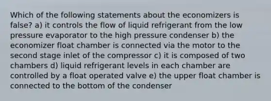 Which of the following statements about the economizers is false? a) it controls the flow of liquid refrigerant from the low pressure evaporator to the high pressure condenser b) the economizer float chamber is connected via the motor to the second stage inlet of the compressor c) it is composed of two chambers d) liquid refrigerant levels in each chamber are controlled by a float operated valve e) the upper float chamber is connected to the bottom of the condenser