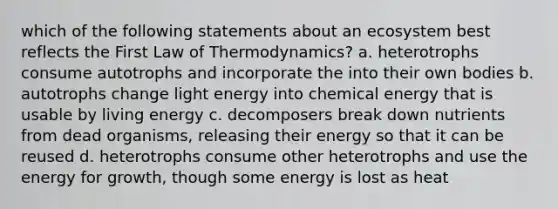 which of the following statements about an ecosystem best reflects the First Law of Thermodynamics? a. heterotrophs consume autotrophs and incorporate the into their own bodies b. autotrophs change light energy into chemical energy that is usable by living energy c. decomposers break down nutrients from dead organisms, releasing their energy so that it can be reused d. heterotrophs consume other heterotrophs and use the energy for growth, though some energy is lost as heat