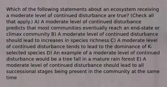 Which of the following statements about an ecosystem receiving a moderate level of continued disturbance are true? (Check all that apply.) A) A moderate level of continued disturbance predicts that most communities eventually reach an end-state or climax community B) A moderate level of continued disturbance should lead to increases in species richness C) A moderate level of continued disturbance tends to lead to the dominance of K-selected species D) An example of a moderate level of continued disturbance would be a tree fall in a mature rain forest E) A moderate level of continued disturbance should lead to all successional stages being present in the community at the same time