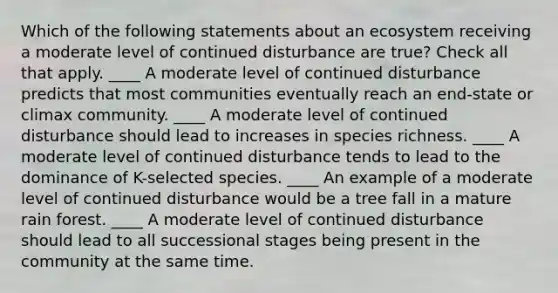 Which of the following statements about an ecosystem receiving a moderate level of continued disturbance are true? Check all that apply. ____ A moderate level of continued disturbance predicts that most communities eventually reach an end-state or climax community. ____ A moderate level of continued disturbance should lead to increases in species richness. ____ A moderate level of continued disturbance tends to lead to the dominance of K-selected species. ____ An example of a moderate level of continued disturbance would be a tree fall in a mature rain forest. ____ A moderate level of continued disturbance should lead to all successional stages being present in the community at the same time.