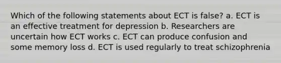 Which of the following statements about ECT is false? a. ECT is an effective treatment for depression b. Researchers are uncertain how ECT works c. ECT can produce confusion and some memory loss d. ECT is used regularly to treat schizophrenia