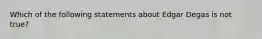​Which of the following statements about Edgar Degas is not true?