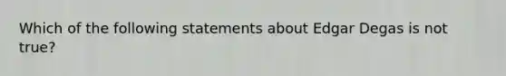 ​Which of the following statements about Edgar Degas is not true?