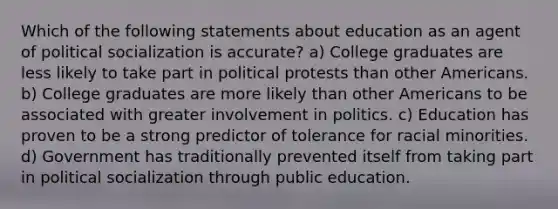 Which of the following statements about education as an agent of political socialization is accurate? a) College graduates are less likely to take part in political protests than other Americans. b) College graduates are more likely than other Americans to be associated with greater involvement in politics. c) Education has proven to be a strong predictor of tolerance for racial minorities. d) Government has traditionally prevented itself from taking part in political socialization through public education.