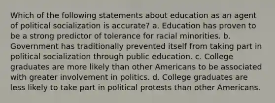 Which of the following statements about education as an agent of political socialization is accurate? a. Education has proven to be a strong predictor of tolerance for racial minorities. b. Government has traditionally prevented itself from taking part in political socialization through public education. c. College graduates are more likely than other Americans to be associated with greater involvement in politics. d. College graduates are less likely to take part in political protests than other Americans.