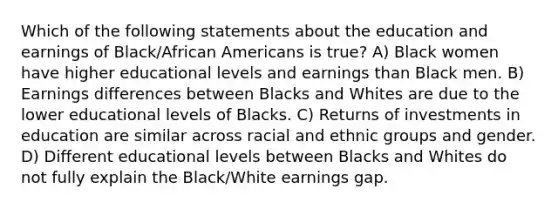 Which of the following statements about the education and earnings of Black/African Americans is true? A) Black women have higher educational levels and earnings than Black men. B) Earnings differences between Blacks and Whites are due to the lower educational levels of Blacks. C) Returns of investments in education are similar across racial and ethnic groups and gender. D) Different educational levels between Blacks and Whites do not fully explain the Black/White earnings gap.