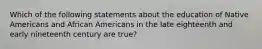 Which of the following statements about the education of Native Americans and African Americans in the late eighteenth and early nineteenth century are true?