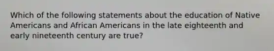 Which of the following statements about the education of <a href='https://www.questionai.com/knowledge/k3QII3MXja-native-americans' class='anchor-knowledge'>native americans</a> and <a href='https://www.questionai.com/knowledge/kktT1tbvGH-african-americans' class='anchor-knowledge'>african americans</a> in the late eighteenth and early nineteenth century are true?