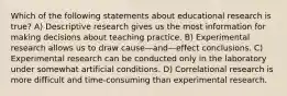 Which of the following statements about educational research is true? A) Descriptive research gives us the most information for making decisions about teaching practice. B) Experimental research allows us to draw cause—and—effect conclusions. C) Experimental research can be conducted only in the laboratory under somewhat artificial conditions. D) Correlational research is more difficult and time-consuming than experimental research.