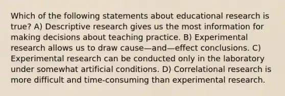 Which of the following statements about educational research is true? A) Descriptive research gives us the most information for making decisions about teaching practice. B) <a href='https://www.questionai.com/knowledge/kD5GeV2lsd-experimental-research' class='anchor-knowledge'>experimental research</a> allows us to draw cause—and—effect conclusions. C) Experimental research can be conducted only in the laboratory under somewhat artificial conditions. D) Correlational research is more difficult and time-consuming than experimental research.