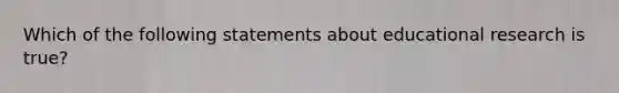 Which of the following statements about educational research is true?