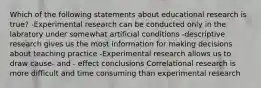 Which of the following statements about educational research is true? -Experimental research can be conducted only in the labratory under somewhat artificial conditions -descriptive research gives us the most information for making decisions about teaching practice -Experimental research allows us to draw cause- and - effect conclusions Correlational research is more difficult and time consuming than experimental research