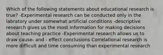 Which of the following statements about educational research is true? -Experimental research can be conducted only in the labratory under somewhat artificial conditions -descriptive research gives us the most information for making decisions about teaching practice -Experimental research allows us to draw cause- and - effect conclusions Correlational research is more difficult and time consuming than experimental research