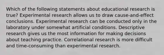 Which of the following statements about educational research is true? Experimental research allows us to draw cause-and-effect conclusions. Experimental research can be conducted only in the laboratory under somewhat artificial conditions. Descriptive research gives us the most information for making decisions about teaching practice. Correlational research is more difficult and time-consuming than experimental research.