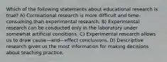 Which of the following statements about educational research is true? A) Correlational research is more difficult and time-consuming than experimental research. B) Experimental research can be conducted only in the laboratory under somewhat artificial conditions. C) Experimental research allows us to draw cause—and—effect conclusions. D) Descriptive research gives us the most information for making decisions about teaching practice.