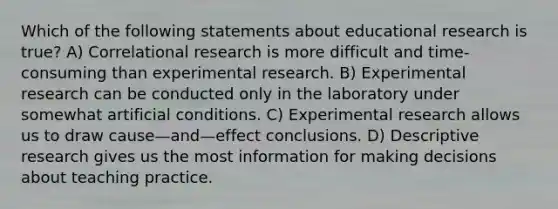 Which of the following statements about educational research is true? A) Correlational research is more difficult and time-consuming than experimental research. B) Experimental research can be conducted only in the laboratory under somewhat artificial conditions. C) Experimental research allows us to draw cause—and—effect conclusions. D) Descriptive research gives us the most information for making decisions about teaching practice.