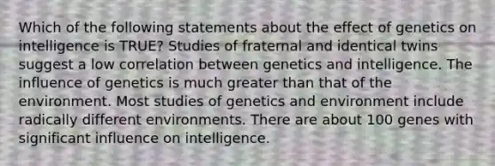 Which of the following statements about the effect of genetics on intelligence is TRUE? Studies of fraternal and identical twins suggest a low correlation between genetics and intelligence. The influence of genetics is much greater than that of the environment. Most studies of genetics and environment include radically different environments. There are about 100 genes with significant influence on intelligence.