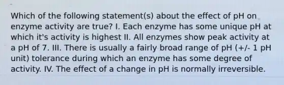 Which of the following statement(s) about the effect of pH on enzyme activity are true? I. Each enzyme has some unique pH at which it's activity is highest II. All enzymes show peak activity at a pH of 7. III. There is usually a fairly broad range of pH (+/- 1 pH unit) tolerance during which an enzyme has some degree of activity. IV. The effect of a change in pH is normally irreversible.