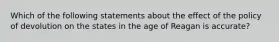 Which of the following statements about the effect of the policy of devolution on the states in the age of Reagan is accurate?