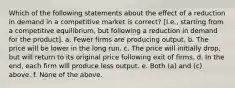 Which of the following statements about the effect of a reduction in demand in a competitive market is correct? [I.e., starting from a competitive equilibrium, but following a reduction in demand for the product]. a. Fewer firms are producing output. b. The price will be lower in the long run. c. The price will initially drop, but will return to its original price following exit of firms. d. In the end, each firm will produce less output. e. Both (a) and (c) above. f. None of the above.