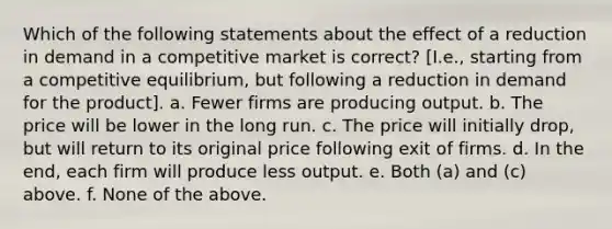 Which of the following statements about the effect of a reduction in demand in a competitive market is correct? [I.e., starting from a competitive equilibrium, but following a reduction in demand for the product]. a. Fewer firms are producing output. b. The price will be lower in the long run. c. The price will initially drop, but will return to its original price following exit of firms. d. In the end, each firm will produce less output. e. Both (a) and (c) above. f. None of the above.