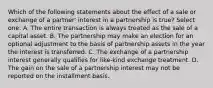 Which of the following statements about the effect of a sale or exchange of a partner' interest in a partnership is true? Select one: A. The entire transaction is always treated as the sale of a capital asset. B. The partnership may make an election for an optional adjustment to the basis of partnership assets in the year the interest is transferred. C. The exchange of a partnership interest generally qualifies for like-kind exchange treatment. D. The gain on the sale of a partnership interest may not be reported on the installment basis.