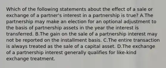 Which of the following statements about the effect of a sale or exchange of a partner's interest in a partnership is true? A.The partnership may make an election for an optional adjustment to the basis of partnership assets in the year the interest is transferred. B.The gain on the sale of a partnership interest may not be reported on the installment basis. C.The entire transaction is always treated as the sale of a capital asset. D.The exchange of a partnership interest generally qualifies for like-kind exchange treatment.