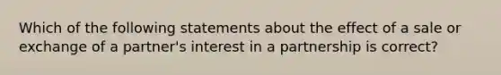 Which of the following statements about the effect of a sale or exchange of a partner's interest in a partnership is correct?