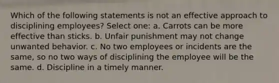 Which of the following statements is not an effective approach to disciplining employees? Select one: a. Carrots can be more effective than sticks. b. Unfair punishment may not change unwanted behavior. c. No two employees or incidents are the same, so no two ways of disciplining the employee will be the same. d. Discipline in a timely manner.