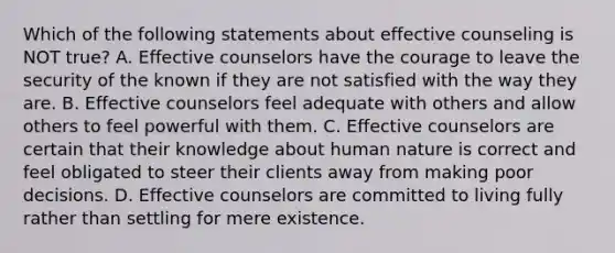 Which of the following statements about effective counseling is NOT true? A. Effective counselors have the courage to leave the security of the known if they are not satisfied with the way they are. B. Effective counselors feel adequate with others and allow others to feel powerful with them. C. Effective counselors are certain that their knowledge about human nature is correct and feel obligated to steer their clients away from making poor decisions. D. Effective counselors are committed to living fully rather than settling for mere existence.