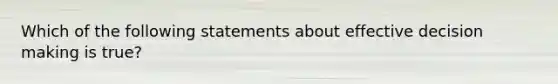 Which of the following statements about effective decision making is true?