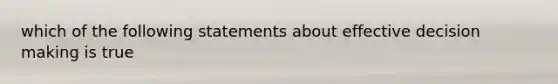 which of the following statements about effective decision making is true