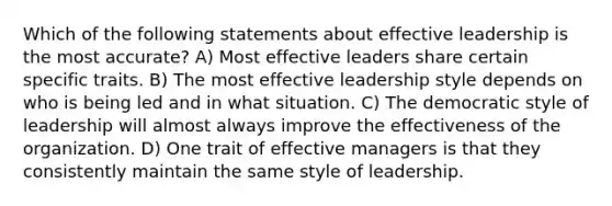 Which of the following statements about effective leadership is the most accurate? A) Most effective leaders share certain specific traits. B) The most effective leadership style depends on who is being led and in what situation. C) The democratic style of leadership will almost always improve the effectiveness of the organization. D) One trait of effective managers is that they consistently maintain the same style of leadership.