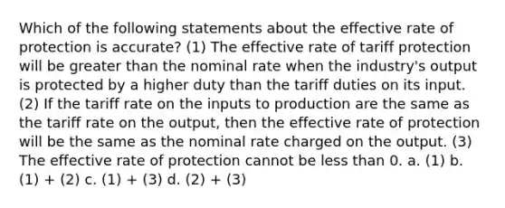 Which of the following statements about the effective rate of protection is accurate? (1) The effective rate of tariff protection will be greater than the nominal rate when the industry's output is protected by a higher duty than the tariff duties on its input. (2) If the tariff rate on the inputs to production are the same as the tariff rate on the output, then the effective rate of protection will be the same as the nominal rate charged on the output. (3) The effective rate of protection cannot be less than 0. a. (1) b. (1) + (2) c. (1) + (3) d. (2) + (3)