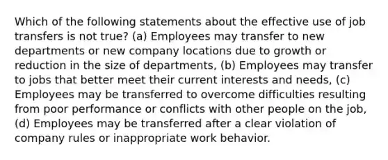 Which of the following statements about the effective use of job transfers is not true? (a) Employees may transfer to new departments or new company locations due to growth or reduction in the size of departments, (b) Employees may transfer to jobs that better meet their current interests and needs, (c) Employees may be transferred to overcome difficulties resulting from poor performance or conflicts with other people on the job, (d) Employees may be transferred after a clear violation of company rules or inappropriate work behavior.