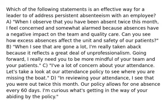 Which of the following statements is an effective way for a leader to of address persistent absenteeism with an employee? A) "When I observe that you have been absent twice this month, I feel concerned and somewhat alarmed because absences have a negative impact on the team and quality care. Can you see how excess absences affect the unit and safety of our patients?" B) "When I see that are gone a lot, I'm really taken aback because it reflects a great deal of unprofessionalism. Going forward, I really need you to be more mindful of your team and your patients." C) "I've a lot of concern about your attendance. Let's take a look at our attendance policy to see where you are missing the boat." D) "In reviewing your attendance, I see that you were out twice this month. Our policy allows for one absence every 60 days. I'm curious what's getting in the way of your abiding by the policy."