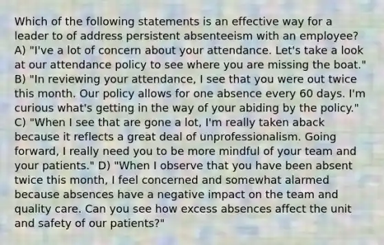 Which of the following statements is an effective way for a leader to of address persistent absenteeism with an employee? A) "I've a lot of concern about your attendance. Let's take a look at our attendance policy to see where you are missing the boat." B) "In reviewing your attendance, I see that you were out twice this month. Our policy allows for one absence every 60 days. I'm curious what's getting in the way of your abiding by the policy." C) "When I see that are gone a lot, I'm really taken aback because it reflects a great deal of unprofessionalism. Going forward, I really need you to be more mindful of your team and your patients." D) "When I observe that you have been absent twice this month, I feel concerned and somewhat alarmed because absences have a negative impact on the team and quality care. Can you see how excess absences affect the unit and safety of our patients?"