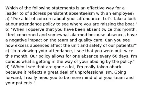 Which of the following statements is an effective way for a leader to of address persistent absenteeism with an employee? a) "I've a lot of concern about your attendance. Let's take a look at our attendance policy to see where you are missing the boat." b) "When I observe that you have been absent twice this month, I feel concerned and somewhat alarmed because absences have a negative impact on the team and quality care. Can you see how excess absences affect the unit and safety of our patients?" c) "In reviewing your attendance, I see that you were out twice this month. Our policy allows for one absence every 60 days. I'm curious what's getting in the way of your abiding by the policy." d) "When I see that are gone a lot, I'm really taken aback because it reflects a great deal of unprofessionalism. Going forward, I really need you to be more mindful of your team and your patients."