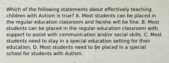 Which of the following statements about effectively teaching children with Autism is true? A. Most students can be placed in the regular education classroom and he/she will be fine. B. Most students can be placed in the regular education classroom with support to assist with communication and/or social skills. C. Most students need to stay in a special education setting for their education. D. Most students need to be placed in a special school for students with Autism.