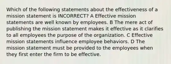 Which of the following statements about the effectiveness of a mission statement is INCORRECT? A Effective mission statements are well known by employees. B The mere act of publishing the mission statement makes it effective as it clarifies to all employees the purpose of the organization. C Effective mission statements influence employee behaviors. D The mission statement must be provided to the employees when they first enter the firm to be effective.