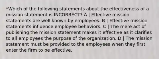 *Which of the following statements about the effectiveness of a mission statement is INCORRECT? A | Effective mission statements are well known by employees. B | Effective mission statements influence employee behaviors. C | The mere act of publishing the mission statement makes it effective as it clarifies to all employees the purpose of the organization. D | The mission statement must be provided to the employees when they first enter the firm to be effective.