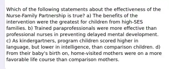 Which of the following statements about the effectiveness of the Nurse-Family Partnership is true? a) The benefits of the intervention were the greatest for children from high-SES families. b) Trained paraprofessionals were more effective than professional nurses in preventing delayed mental development. c) As kindergartners, program children scored higher in language, but lower in intelligence, than comparison children. d) From their baby's birth on, home-visited mothers were on a more favorable life course than comparison mothers.