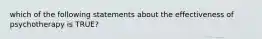 which of the following statements about the effectiveness of psychotherapy is TRUE?