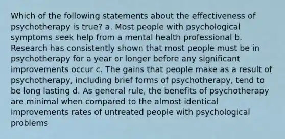 Which of the following statements about the effectiveness of psychotherapy is true? a. Most people with psychological symptoms seek help from a mental health professional b. Research has consistently shown that most people must be in psychotherapy for a year or longer before any significant improvements occur c. The gains that people make as a result of psychotherapy, including brief forms of psychotherapy, tend to be long lasting d. As general rule, the benefits of psychotherapy are minimal when compared to the almost identical improvements rates of untreated people with psychological problems